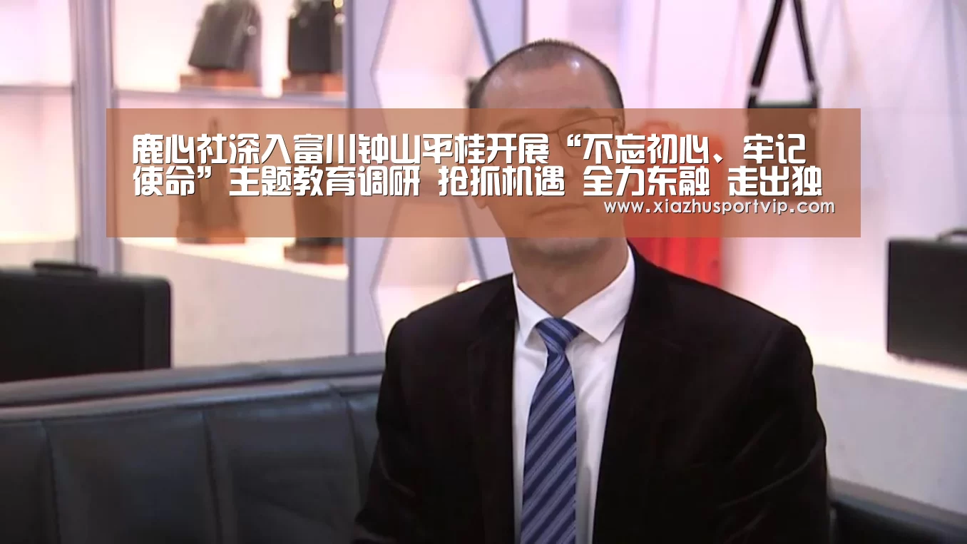 鹿心社深入富川钟山平桂开展“不忘初心、牢记使命”主题教育调研 抢抓机遇 全力东融 走出独具特色的高质量发展之路【世界杯下注】(图1) 世界杯下注平台
